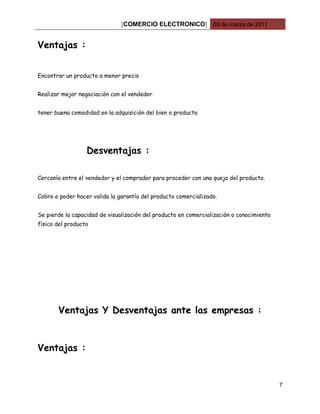 [COMERCIO ELECTRONICO] 03 de marzo de 2011


Ventajas :


Encontrar un producto a menor precio


Realizar mejor negociación con el vendedor


tener buena comodidad en la adquisición del bien o producto




                  Desventajas :

Cercanía entre el vendedor y el comprador para proceder con una queja del producto.


Cobro o poder hacer valida la garantía del producto comercializado.


Se pierde la capacidad de visualización del producto en comercialización o conocimiento
físico del producto




       Ventajas Y Desventajas ante las empresas :



Ventajas :


                                                                                          7
 