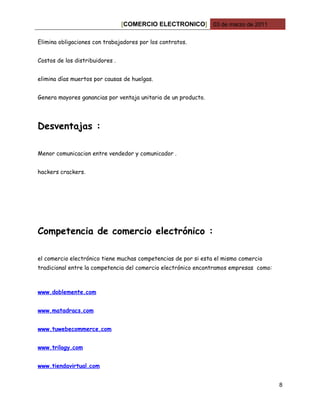 [COMERCIO ELECTRONICO] 03 de marzo de 2011

Elimina obligaciones con trabajadores por los contratos.


Costos de los distribuidores .


elimina días muertos por causas de huelgas.


Genera mayores ganancias por ventaja unitaria de un producto.




Desventajas :

Menor comunicacion entre vendedor y comunicador .


hackers crackers.




Competencia de comercio electrónico :

el comercio electrónico tiene muchas competencias de por si esta el mismo comercio
tradicional entre la competencia del comercio electrónico encontramos empresas como:



www.doblemente.com


www.matadracs.com


www.tuwebecommerce.com


www.trilogy.com


www.tiendavirtual.com


                                                                                       8
 