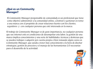 ¿Qué es un Community
Manager?
El Community Manager (responsable de comunidad) es un profesional que tiene
como objetivo ad...