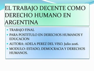 EL TRABAJO DECENTE COMO
DERECHO HUMANO EN
ARGENTINA
 TRABAJO FINAL
 PARA POSTITULO EN DERECHOS HUMANOS Y
EDUCACION
 AUTORA: ADELA PEREZ DEL VISO. Julio 2016.
 MODULO: ESTADO, DEMOCRACIA Y DERECHOS
HUMANOS.
 
