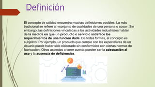 El concepto de calidad encuentra muchas definiciones posibles. La más
tradicional se refiere al «conjunto de cualidades de una persona o cosa». Sin
embargo, las definiciones vinculadas a las actividades industriales hablan
de la medida en que un producto o servicio satisface los
requerimientos de una función dada. De todas formas, el concepto es
subjetivo. Por ejemplo, un producto que cumple con las expectativas de un
usuario puede haber sido elaborado sin conformidad con ciertas normas de
fabricación. Otros aspectos a tener cuenta pueden ser la adecuación al
uso y la ausencia de deficiencias.
Definición
 