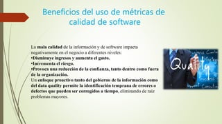 La mala calidad de la información y de software impacta
negativamente en el negocio a diferentes niveles:
•Disminuye ingresos y aumenta el gasto.
•Incrementa el riesgo.
•Provoca una reducción de la confianza, tanto dentro como fuera
de la organización.
Un enfoque proactivo tanto del gobierno de la información como
del data quality permite la identificación temprana de errores o
defectos que pueden ser corregidos a tiempo, eliminando de raíz
problemas mayores.
Beneficios del uso de métricas de
calidad de software
 