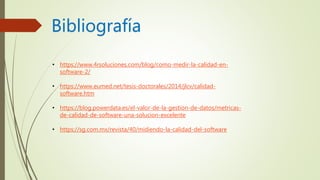 Bibliografía
• https://www.4rsoluciones.com/blog/como-medir-la-calidad-en-
software-2/
• https://www.eumed.net/tesis-doctorales/2014/jlcv/calidad-
software.htm
• https://blog.powerdata.es/el-valor-de-la-gestion-de-datos/metricas-
de-calidad-de-software-una-solucion-excelente
• https://sg.com.mx/revista/40/midiendo-la-calidad-del-software
 
