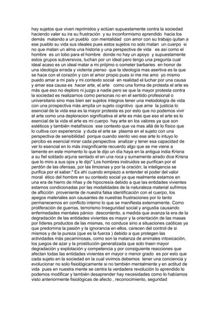 hay sujetos que viven reprimidos y actúan supuestamente contra la sociedad
haciendo valer su ira su frustración y su inconformismo aprendido hacia los
demás matando a un pueblo con mentalidad con amor con su trabajo quitan a
ese pueblo su vida sus ideales pues estos sujetos no solo matan un cuerpo si
no que matan un alma una historia y una perspectiva de vida es así como el
hombre es un lobo para el hombre donde no hay un apoyo y supuestamente
estos grupos subversivos, luchan por un ideal pero tengo una pregunta cual
ideal acaso es un ideal matar a mi prójimo o cometer barbaries en honor de
una ideología errada y violenta pienso que la ideología mas asertiva es la que
se hace con el corazón y con el amor propio pues si me me amo yo mismo
puedo amar a mi país y mi contexto social en realidad el luchar por una causa
y amar esa causa es hacer arte, el arte como una forma de protesta el arte es
más que eso no deploro ni juzgo a nadie pero se que la mayor protesta contra
la sociedad es realizarnos como personas no en el sentido profesional o
universitario sino mas bien ser sujetos íntegros tener una metodología de vida
con una prospectiva más amplia un sujeto cognitivo que ame la justicia lo
esencial de la vida esa es la mayor protesta es por esto que no podemos vivir
el arte como una deploracion significativa el arte es más que eso el arte es lo
esencial de la vida el arte es mi cuerpo hay arte en los valores ya que son
estéticos y también metafísicos ese contexto que va mas allá de lo físico que
lo cultiva con experiencia y duda el arte se plasma en el sujeto con una
perspectiva de sensibilidad porque cuando siento veo ese arte lo intuyo lo
percibo es esencial mirar cada perspectiva analizar y tener esa capacidad de
ver lo esencial en lo más insignificante recuerdo algo que se me viene a
lamente en este momento lo que le dijo un día haya en la antigua india Krisna
a su fiel soldado arjuna sentado el en una roca y sumamente airado dice Krisna
que lo miro a sus ojos y le dijo" Los hombres instruidos se purifican por el
perdón de las ofensas, por las limosnas y por la oración; la inteligencia se
purifica por el saber." Es ahí cuando empiezo a entender el poder del valor
moral ético del hombre en su contexto social ya que realmente estamos en
una era de hierro de riñas y de hipocresía debido a que las entidades vivientes
estamos condicionadas por las modalidades de la naturaleza material sufrimos
de aflicción proveniente de nuestra falsa identificación con el cuerpo, los
apegos materiales son causantes de nuestras frustraciones por lo tanto
permanecemos en conflicto interno lo que se manifiesta externamente. Como
proliferación de guerras, terrorismo Inseguridad social y angustia causando
enfermedades mentales pánico descontento, a medida que avanza la era de la
degradación de las entidades vivientes es mayor y la orientación de las masas
por líderes productos de las mismas, no conduce sino a situaciones caóticas ya
que predomina la pasión y la ignorancia en ellos. carecen del control de si
mismos y de la pureza (que es la fuerza ) debido a que protegen las
actividades más pecaminosas, como son la matanza de animales intoxicación,
los juegos de azar y la prostitución generalizada que solo traen mayor
degradación y explotación y competencia y por consiguiente reacciones que
afectan todas las entidades vivientes en mayor o menor grado es por esto que
cada sujeto en la sociedad en la cual vivimos debemos tener una conciencia y
evolucionar no solo fisiológicamente si no también mentalmente y en actitud de
vida pues en nuestra mente se centra la verdadera revolución lo aprendido lo
podemos modificar y también desaprender hay necesidades como lo habíamos
visto anteriormente fisiológicas de afecto , reconocimiento, seguridad

 