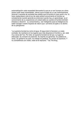 autorrealización cada necesidad demuestra lo que es un ser humano en cómo
quiere suplir esas necesidades pienso que el sujeto es un ser instintivamente
racional y necesita de sociedad ese estado que al hombre lo hace sentir vivo lo
hace resplandecer ante la luz de cada actitud conocimiento el hombre se
complementa cuando aprende es entonces cuando hay un aprendizaje es el
conocimiento de su experiencia a lo observable es cuando el hombre también
empieza a discernir su conocimiento y ser inteligente pues la inteligencia es
saber escoger nuestro trayecto de vida lo que conviene al sujeto o no dentro
de su perspectiva
“La suprema bondad es como el agua. El agua todo lo favorece y a nada
combate. Se mantiene en los lugares que más desprecia el hombre y, así, está
muy cerca del Tao. Por esto, la suprema bondad es tal que, su lugar es
adecuado. Su corazón es profundo. Su espíritu es generoso. Su palabra es
veraz. Su gobierno es justo. Su trabajo es perfecto. Su acción es oportuna. Y
no combatiendo con nadie, nada se le reprocha.” Tao The King.

 