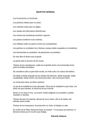 OBJETIVO GENERAL

Los funcionarios no funcionan.
Los políticos hablan pero no dicen.
Los votantes votan pero no eligen.
Los medios de información desinforman.
Los centros de enseñanza enseñan a ignorar.
Los jueces condenan a las víctimas.
Los militares están en guerra contra sus compatriotas.
Los policías no combaten los crímenes, porque están ocupados en cometerlos.
Las bancarrotas se socializan, las ganancias se privatizan.
Es mas libre el dinero que la gente.
La gente esta al servicio de las cosas.
Tiempo de los camaleones: nadie ha enseñado tanto a la humanidad como
estos humildes animalitos.
Se considera culto a quien bien oculta, se rinde culto a la cultura del disfraz.
Se habla el doble lenguaje de los artistas del disimulo. Doble lenguaje, doble
contabilidad, doble moral: una moral para decir, otra moral para hacer.
La moral para hacer se llama realismo.
La ley de la realidad es la ley del poder. Para que la realidad no sea irreal, nos
dicen los que mandan, la moral ha de ser inmoral.
Quien no se hace el vivo, va muerto. Estás obligado a ser jodedor o jodido,
mentidor o mentido.
Tiempo del qué me importa, del qué le vas a hacer, del no te metas, del
sálvese quien pueda.
Tiempo de los tramposos: la producción no rinde, el trabajo no vale.
En el Río de la Plata, llamamos bobo al corazón. Y no porque se enamora: lo
llamamos bobo por lo mucho que trabaja.
Eduardo Galeano

 