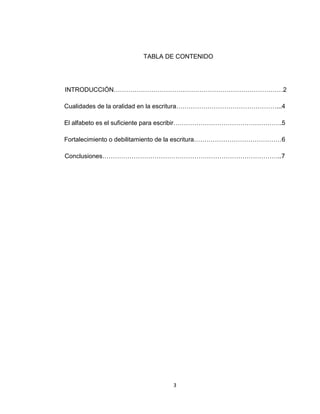 3
TABLA DE CONTENIDO
INTRODUCCIÓN………………………………………………………………………2
Cualidades de la oralidad en la escritura…………………………………………...4
El alfabeto es el suficiente para escribir…………………………………………….5
Fortalecimiento o debilitamiento de la escritura……………………………………6
Conclusiones…………………………………………………………………………..7
 