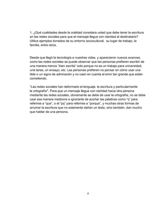4
1. ¿Qué cualidades desde la oralidad considera usted que debe tener la escritura
en las redes sociales para que el mensaje llegue con claridad al destinatario?
Utilice ejemplos tomados de su entorno sociocultural, su lugar de trabajo, la
familia, entre otros.
Desde que llegó la tecnología a nuestras vidas, y aparecieron nuevos avances,
como las redes sociales se puede observar que las personas prefieren escribir de
una manera menos “bien escrita” solo porque no es un trabajo para universidad,
una tarea, un ensayo, etc. Las personas prefieren no pensar en cómo usar una
tilde o un signo de admiración y no caen en cuenta el error tan grande que están
cometiendo.
“Las redes sociales han deformado el lenguaje, le escritura y particularmente
la ortografía”. Para que un mensaje llegue con claridad hacia otra persona
mediante las redes sociales, obviamente se debe de usar la ortografía, no se debe
usar esa manera mediocre e ignorante de acortar las palabras como “q” para
referirse a “que”, o el “pq” para referirse a “porque”, y muchas otras formas de
arruinar la escritura que no solamente dañan un texto, sino también, dan mucho
que hablar de una persona.
 
