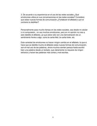 6
3. De acuerdo a su experiencia en el uso de las redes sociales ¿Qué
emoticones utiliza en sus conversaciones en las redes sociales? Considera
que estas nuevas formas de comunicación ¿Fortalecen el alfabeto o por el
contrario lo debilitan?
Personalmente paso mucho tiempo en las redes sociales, sea desde mi celular
o mi computador., no uso muchos emoticones, pero en mi opinión no creo q
esto debilite el alfabeto, ya que estos solo son una demostración de un
sentimiento frente a algo, como la carita feliz ,la carita triste, etc.
Esta variedad de emoticones no hacen ningún cambio en el alfabeto, lo que si
hace que se debilite mucho el alfabeto estas nuevas formas de comunicación,
son el mal uso de las palabras, ahora muchos sienten pereza hasta escribir
bien una palabra desde un teclado, que claramente no requiere de ningún
esfuerzo y hacen las palabras más cortas y mal escritas.
 