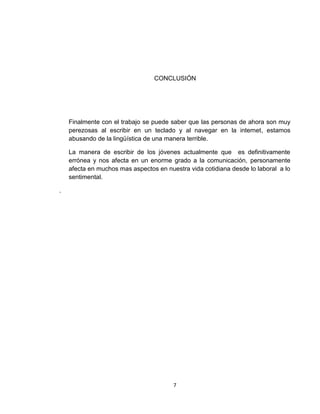 7
CONCLUSIÓN
Finalmente con el trabajo se puede saber que las personas de ahora son muy
perezosas al escribir en un teclado y al navegar en la internet, estamos
abusando de la lingüística de una manera terrible.
La manera de escribir de los jóvenes actualmente que es definitivamente
errónea y nos afecta en un enorme grado a la comunicación, personamente
afecta en muchos mas aspectos en nuestra vida cotidiana desde lo laboral a lo
sentimental.
.
 