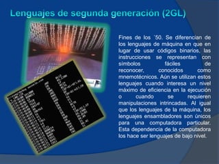 Fines de los ´50. Se diferencian de
los lenguajes de máquina en que en
lugar de usar códigos binarios, las
instrucciones se representan con
símbolos           fáciles          de
reconocer,       conocidos      como
mnemotécnicos. Aún se utilizan estos
lenguajes cuando interesa un nivel
máximo de eficiencia en la ejecución
o      cuando       se      requieren
manipulaciones intrincadas. Al igual
que los lenguajes de la máquina, los
lenguajes ensambladores son únicos
para una computadora particular.
Esta dependencia de la computadora
los hace ser lenguajes de bajo nivel.
 