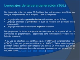 Se desarrolla entre los años 60.Sustituye las instrucciones simbólicas por
códigos independientes de la maquina. Tiene 3 categorías:

• Lenguaje orientado a procedimientos en los cuales hacen énfasis
• Lenguaje orientado a problemas el cual se resuelve sin el detalle de la
  programación
• Lenguaje orientado al énfasis del objeto de la acción

Los programas de la tercera generación son capaces de soportar el uso de
estructuras de programación, específicas para ramificaciones y ciclos en el
flujo del programa.

 A su vez se clasifican en científicos (p.ej.: FORTRAN), empresariales (v.g.:
COBOL), y de uso general o múltiple (p.ej.: BASIC). Todos estos lenguajes
permiten señalar cómo se debe efectuar una tarea a un nivel mayor que en los
lenguajes ensambladores. Los más populares lenguajes de uso general hoy en
día, tales como C , C + + , C # , Java , BASIC y Pascal
 
