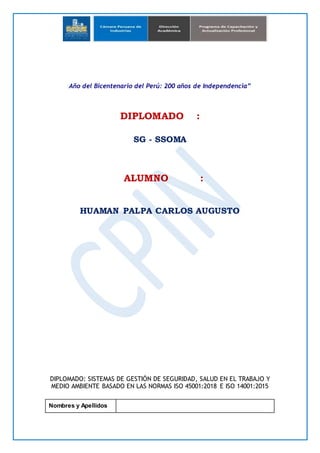 Año del Bicentenario del Perú: 200 años de Independencia”
DIPLOMADO :
SG - SSOMA
ALUMNO :
HUAMAN PALPA CARLOS AUGUSTO
DIPLOMADO: SISTEMAS DE GESTIÓN DE SEGURIDAD, SALUD EN EL TRABAJO Y
MEDIO AMBIENTE BASADO EN LAS NORMAS ISO 45001:2018 E ISO 14001:2015
Nombres y Apellidos
 