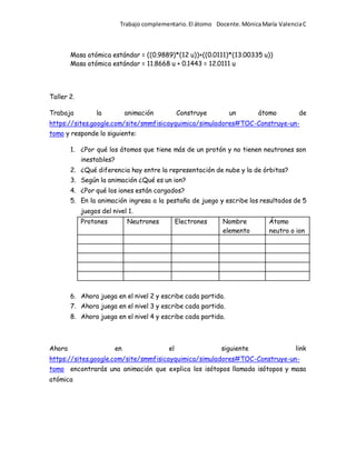Trabajo complementario.El átomo Docente.MónicaMaría ValenciaC
Masa atómica estándar = ((0.9889)*(12 u))+((0.0111)*(13.00335 u))
Masa atómica estándar = 11.8668 u + 0.1443 = 12.0111 u
Taller 2.
Trabaja la animación Construye un átomo de
https://sites.google.com/site/smmfisicayquimica/simuladores#TOC-Construye-un-
tomo y responde lo siguiente:
1. ¿Por qué los átomos que tiene más de un protón y no tienen neutrones son
inestables?
2. ¿Qué diferencia hay entre la representación de nube y la de órbitas?
3. Según la animación ¿Qué es un ion?
4. ¿Por qué los iones están cargados?
5. En la animación ingresa a la pestaña de juego y escribe los resultados de 5
juegos del nivel 1.
Protones Neutrones Electrones Nombre
elemento
Átomo
neutro o ion
6. Ahora juega en el nivel 2 y escribe cada partida.
7. Ahora juega en el nivel 3 y escribe cada partida.
8. Ahora juega en el nivel 4 y escribe cada partida.
Ahora en el siguiente link
https://sites.google.com/site/smmfisicayquimica/simuladores#TOC-Construye-un-
tomo encontrarás una animación que explica los isótopos llamada isótopos y masa
atómica
 