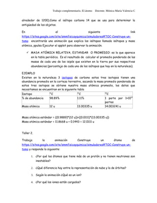 Trabajo complementario. El átomo Docente. Mónica María Valencia C


alrededor de 1200).Como el isótopo carbono 14 que se usa para determinar la
antigüedad de los objetos.

En                           el                        siguiente                        link
https://sites.google.com/site/smmfisicayquimica/simuladores#TOC-Construye-un-
tomo   encontrarás una animación que explica los isótopos llamada isótopos y masa
atómica, ppulsa Ejecutar el applet para observar la animación.

      MASA ATÓMICA RELATIVA, ESTANDAR O PROMEDIO: es la que aparece
       en la tabla periódica. Es el resultado de calcular el promedio ponderado de las
       masas de cada uno de los isipós que existen en la tierra por sus respectivas
       abundancias (porcentaje de cada uno de los isótopos que hay en la naturaleza).

EJEMPLO
Existen en la naturaleza 3 isotopos de carbono estos tres isotopos tienen una
abundancia promedio en la corteza terrestre, sacando la masa promedio ponderada de
estos tres isotopos se obtiene nuestra masa atómica promedio, los datos que
necesitamos se encuentran en la siguiente tabla
Isotopo                C
                      12                      13
                                                C                        C
                                                                        14


% de abundancia       98.89%                  1.11%                     1 parte por 1×1012
                                                                        partes
Masa atómica          12 u                    13.00335 u                14.003241 u


Masa atómica estándar = ((0.9889)*(12 u))+((0.0111)*(13.00335 u))
Masa atómica estándar = 11.8668 u + 0.1443 = 12.0111 u



Taller 2.

Trabaja         la          animación         Construye            un        átomo       de
https://sites.google.com/site/smmfisicayquimica/simuladores#TOC-Construye-un-
tomo y responde lo siguiente:

       1. ¿Por qué los átomos que tiene más de un protón y no tienen neutrones son
            inestables?

       2. ¿Qué diferencia hay entre la representación de nube y la de órbitas?

       3. Según la animación ¿Qué es un ion?

       4. ¿Por qué los iones están cargados?
 