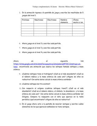 Trabajo complementario. El átomo Docente. Mónica María Valencia C


        5. En la animación ingresa a la pestaña de juego y escribe los resultados de 5
           juegos del nivel 1.

           Protones         Neutrones          Electrones   Nombre          Átomo
                                                            elemento        neutro o ion




        6. Ahora juega en el nivel 2 y escribe cada partida.

        7. Ahora juega en el nivel 3 y escribe cada partida.

        8. Ahora juega en el nivel 4 y escribe cada partida.




Ahora                  en                 el                siguiente                 link
https://sites.google.com/site/smmfisicayquimica/simuladores#TOC-Construye-un-
tomo    encontrarás una animación que explica los isótopos llamada isótopos y masa
atómica

        9. ¿Cuántos isótopos tiene el hidrógeno? ¿Cuál es el más abundante? ¿Cuál es
           el número másico y la masa atómica de cada uno? ¿Alguno de ellos es
           radiactivo? Con estos datos calcula la masa atómica estándar.

        10. ¿Cuántos isótopos de litio existen?

        11. Con respecto al oxígeno ¿cuántos isótopos tiene?? ¿Cuál es el más
           abundante? ¿Cuál es el número másico, el símbolo, la abundancia y la masa
           atómica de cada uno? Con estos datos calcula la masa atómica estándar del
           Oxígeno. Compara tu respuesta con el dato que aparece en la tabla
           periódica ¿qué encontraste? ¿Alguno de ellos es radiactivo?

        12. En el juego ahora vete a la pestaña de mezclar isotopos y escribe cuáles
           elementos de los que aparecen señalados no tiene isotopos.
 