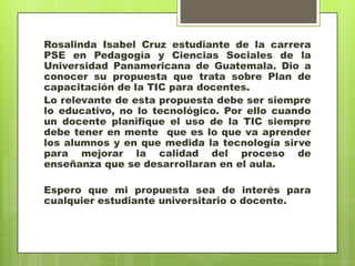 Rosalinda Isabel Cruz estudiante de la carrera
PSE en Pedagogía y Ciencias Sociales de la
Universidad Panamericana de Guatemala. Dio a
conocer su propuesta que trata sobre Plan de
capacitación de la TIC para docentes.
Lo relevante de esta propuesta debe ser siempre
lo educativo, no lo tecnológico. Por ello cuando
un docente planifique el uso de la TIC siempre
debe tener en mente que es lo que va aprender
los alumnos y en que medida la tecnología sirve
para mejorar la calidad del proceso de
enseñanza que se desarrollaran en el aula.

Espero que mi propuesta sea de interés para
cualquier estudiante universitario o docente.
 