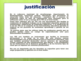 justificación
En la cabecera municipal de Jacaltenango, departamento de
Huehuetenango. Funcionan centros educativos, que garantizan el
desarrollo local. Ante tal situación       considero dar a conocer mi
propuesta sobre un plan de capacitación para docentes para la
utilización sobre el uso y manejo de la TIC en el nivel medio.
Como bien sabemos que las TIC son una herramienta que facilita la
realización de múltiples trabajos en la comunidad educativa: gestión de
instituciones, elaboración de materiales didácticos. Y la integración de
la de las TIC en el conjunto de las herramientas educativas permite la
mejoras de los procesos de enseñanza aprendizaje y gestión de los
centros.
 Es preciso pues, que las utilicen todos los profesores puesto que no
pueden quedar como un campo de especialización solo para
determinados formadores.

Las TIC son también un instrumento que facilita la formación
permanente a lo largo de la vida. No solo ofrecen nuevas
funcionalidades con un gran potencial para la innovación educativa, sino
que también permiten desarrollar nuevos entornos de aprendizaje
virtual, sistemas de tele transformación, que liberan a los estudiantes
de las limitaciones de la distancia geográfica y de los horarios fijos de
clase que se imponen los sistemas presenciales.

Por eso es importante que los docentes se capaciten para tener una
mejor preparación y aplicarlo en el nivel medio.
 