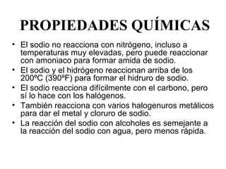 PROPIEDADES QUÍMICAS
• El sodio no reacciona con nitrógeno, incluso a 
  temperaturas muy elevadas, pero puede reaccionar 
  con amoniaco para formar amida de sodio. 
• El sodio y el hidrógeno reaccionan arriba de los 
  200ºC (390ºF) para formar el hidruro de sodio. 
• El sodio reacciona difícilmente con el carbono, pero 
  sí lo hace con los halógenos.
• También reacciona con varios halogenuros metálicos 
  para dar el metal y cloruro de sodio. 
• La reacción del sodio con alcoholes es semejante a 
  la reacción del sodio con agua, pero menos rápida. 
 