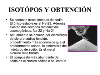 ISOTÓPOS Y OBTENCIÓN
• Se conocen trece isótopos de sodio. 
  El único estable es el Na-23. Además 
  existen dos isótopos radioactivos 
  cosmogénicos, Na-22 y Na-24.
• Actualmente se obtiene por electrólisis 
  de cloruro sódico fundido, 
  procedimiento más económico que el 
  anteriormente usado, la electrólisis del 
  hidróxido de sodio. Es el metal 
  alcalino más barato.
• El compuesto más abundante de 
  sodio es el cloruro sódico o sal común.
 