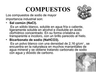 COMPUESTOS
Los compuestos de sodio de mayor
importancia industrial son:
• Sal común (NaCl).
     Es un sólido blanco, soluble en agua fría o caliente, 
    ligeramente soluble en alcohol e insoluble en ácido 
    clorhídrico concentrado. En su forma cristalina es 
    transparente e incoloro, con un brillo parecido al hielo.
• Bicarbonato de sodio (NaHCO3).
     Es un polvo blanco con una densidad de 2,16 g/cm 3 , se 
    encuentra en la naturaleza en muchos manantiales de 
    agua mineral y se obtiene tratando carbonato de sodio 
    con agua y dióxido de carbono.


    
 