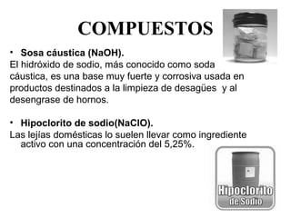 COMPUESTOS
• Sosa cáustica (NaOH).
El hidróxido de sodio, más conocido como soda
cáustica, es una base muy fuerte y corrosiva usada en
productos destinados a la limpieza de desagües  y al
desengrase de hornos.

• Hipoclorito de sodio(NaClO).
Las lejías domésticas lo suelen llevar como ingrediente 
  activo con una concentración del 5,25%.
 
