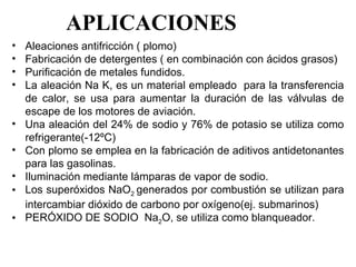 APLICACIONES
•   Aleaciones antifricción ( plomo)
•   Fabricación de detergentes ( en combinación con ácidos grasos)
•   Purificación de metales fundidos.
•   La aleación Na K, es un material empleado  para la transferencia 
    de  calor,  se  usa  para  aumentar  la  duración  de  las  válvulas  de 
    escape de los motores de aviación.
•   Una aleación del 24% de sodio y 76% de potasio se utiliza como 
    refrigerante(-12ºC)
•   Con plomo se emplea en la fabricación de aditivos antidetonantes 
    para las gasolinas.
•   Iluminación mediante lámparas de vapor de sodio.
•   Los superóxidos NaO2  generados por combustión se utilizan para 
    intercambiar dióxido de carbono por oxígeno(ej. submarinos)
•   PERÓXIDO DE SODIO  Na2O, se utiliza como blanqueador. 
 