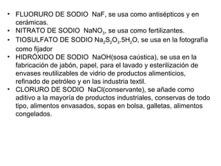 • FLUORURO DE SODIO  NaF, se usa como antisépticos y en 
  cerámicas.
• NITRATO DE SODIO  NaNO3, se usa como fertilizantes.
• TIOSULFATO DE SODIO Na2S2O3.5H2O, se usa en la fotografía 
  como fijador
• HIDRÓXIDO DE SODIO  NaOH(sosa caústica), se usa en la 
  fabricación de jabón, papel, para el lavado y esterilización de 
  envases reutilizables de vidrio de productos alimenticios, 
  refinado de petróleo y en las industria textil.
• CLORURO DE SODIO  NaCl(conservante), se añade como 
  aditivo a la mayoría de productos industriales, conservas de todo 
  tipo, alimentos envasados, sopas en bolsa, galletas, alimentos 
  congelados.
 