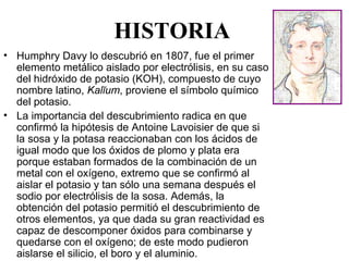 HISTORIA
• Humphry Davy lo descubrió en 1807, fue el primer 
  elemento metálico aislado por electrólisis, en su caso 
  del hidróxido de potasio (KOH), compuesto de cuyo 
  nombre latino, Kalĭum, proviene el símbolo químico 
  del potasio.
• La importancia del descubrimiento radica en que 
  confirmó la hipótesis de Antoine Lavoisier de que si 
  la sosa y la potasa reaccionaban con los ácidos de 
  igual modo que los óxidos de plomo y plata era 
  porque estaban formados de la combinación de un 
  metal con el oxígeno, extremo que se confirmó al 
  aislar el potasio y tan sólo una semana después el 
  sodio por electrólisis de la sosa. Además, la 
  obtención del potasio permitió el descubrimiento de 
  otros elementos, ya que dada su gran reactividad es 
  capaz de descomponer óxidos para combinarse y 
  quedarse con el oxígeno; de este modo pudieron 
  aislarse el silicio, el boro y el aluminio.
 