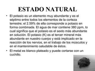 ESTADO NATURAL
• El potasio es un elemento muy abundante y es el 
  séptimo entre todos los elementos de la corteza 
  terrestre; el 2.59% de ella corresponde a potasio en 
  forma combinada. El agua de mar contiene 380 ppm, lo 
  cual significa que el potasio es el sexto más abundante 
  en solución. El potasio (K) es el tercer mineral más 
  abundante en nuestro cuerpo y está implicado en la 
  reacción de los nervios, en el trabajo de los músculos y 
  en el mantenimiento saludable de éstos.
• El metal es blanco plateado y puede cortarse con un 
  cuchillo. 
 
