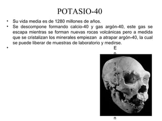 POTASIO-40
•   Su vida media es de 1280 millones de años.
•   Se  descompone  formando  calcio-40  y  gas  argón-40,  este  gas  se 
    escapa  mientras  se  forman  nuevas  rocas  volcánicas  pero  a  medida 
    que se cristalizan los minerales empiezan  a atrapar argón-40, la cual 
    se puede liberar de muestras de laboratorio y medirse.
•                                                       E
                                                        n
                                                         
                                                        1
                                                        9
                                                        4
                                                        0
                                                         
                                                        s
                                                        e
                                                         
                                                        c
                                                        o
                                                        n
 