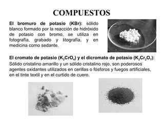 COMPUESTOS
El bromuro de potasio (KBr): sólido 
blanco formado por la reacción de hidróxido 
de  potasio  con  bromo,  se  utiliza  en 
fotografía,  grabado  y  litografía,  y  en 
medicina como sedante.

El cromato de potasio (K2CrO4) y el dicromato de potasio (K2Cr2O7):
Sólido cristalino amarillo y un sólido cristalino rojo, son poderosos 
agentes oxidantes utilizados en cerillas o fósforos y fuegos artificiales, 
en el tinte textil y en el curtido de cuero.
 