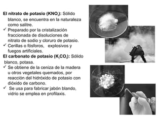 El nitrato de potasio (KNO3): Sólido 
   blanco, se encuentra en la naturaleza 
   como salitre.
 Preparado por la cristalización 
   fraccionada de disoluciones de   
   nitrato de sodio y cloruro de potasio.
 Cerillas o fósforos,   explosivos y 
   fuegos artificiales.
El carbonato de potasio (K2CO3): Sólido
 blanco, potasa.
 Se obtiene de la ceniza de la madera 
   u otros vegetales quemados, por 
   reacción del hidróxido de potasio con 
   dióxido de carbono.
  Se usa para fabricar jabón blando, 
   vidrio se emplea en profilaxis.
 