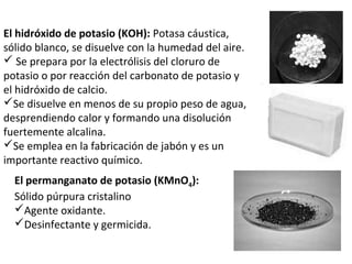 El hidróxido de potasio (KOH): Potasa cáustica,
sólido blanco, se disuelve con la humedad del aire.
 Se prepara por la electrólisis del cloruro de
potasio o por reacción del carbonato de potasio y
el hidróxido de calcio.
Se disuelve en menos de su propio peso de agua,
desprendiendo calor y formando una disolución
fuertemente alcalina.
Se emplea en la fabricación de jabón y es un
importante reactivo químico.
  El permanganato de potasio (KMnO4):
  Sólido púrpura cristalino
  Agente oxidante.
  Desinfectante y germicida.
 