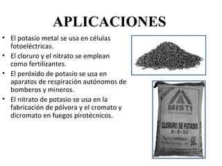 APLICACIONES
• El potasio metal se usa en células
  fotoeléctricas.
• El cloruro y el nitrato se emplean
  como fertilizantes.
• El peróxido de potasio se usa en
  aparatos de respiración autónomos de
  bomberos y mineros.
• El nitrato de potasio se usa en la
  fabricación de pólvora y el cromato y
  dicromato en fuegos pirotécnicos.
 