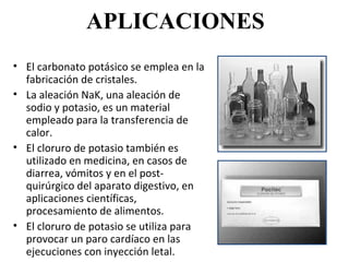 APLICACIONES
• El carbonato potásico se emplea en la
  fabricación de cristales.
• La aleación NaK, una aleación de
  sodio y potasio, es un material
  empleado para la transferencia de
  calor.
• El cloruro de potasio también es
  utilizado en medicina, en casos de
  diarrea, vómitos y en el post-
  quirúrgico del aparato digestivo, en
  aplicaciones científicas,
  procesamiento de alimentos.
• El cloruro de potasio se utiliza para
  provocar un paro cardíaco en las
  ejecuciones con inyección letal.
 