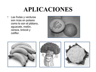 APLICACIONES
•   Las frutas y verduras 
    son ricas en potasio 
    como lo son el plátano, 
    aguacate, melón, 
    cereza, brócoli y 
    coliflor.
 