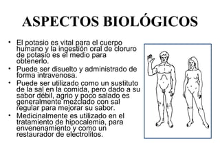 ASPECTOS BIOLÓGICOS
• El potasio es vital para el cuerpo 
  humano y la ingestión oral de cloruro 
  de potasio es el medio para 
  obtenerlo.
• Puede ser disuelto y administrado de 
  forma intravenosa.
• Puede ser utilizado como un sustituto 
  de la sal en la comida, pero dado a su 
  sabor débil, agrio y poco salado es 
  generalmente mezclado con sal 
  regular para mejorar su sabor.
• Medicinalmente es utilizado en el 
  tratamiento de hipocalemia, para 
  envenenamiento y como un 
  restaurador de electrolitos. 
 