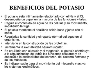 BENEFICIOS DEL POTASIO
• El potasio está íntimamente relacionado con el Na y el Cl, 
  desempeña un papel en la mayoría de las funciones vitales. 
• Regula el contenido en agua de las células y su movimiento, 
  impidiendo la fuga.
• El potasio mantiene el equilibrio ácido-base y junto con el 
  sodio.
• Regulariza la cantidad y el reparto normal del agua en el 
  organismo.
• Interviene en la construcción de las proteínas.
• Incrementa la excitabilidad neuromuscular.
• En equilibrio con el calcio y el magnesio, el potasio contribuye 
  a la regularización de todas las funciones celulares y en 
  especial a la excitabilidad del corazón, del sistema nervioso y 
  de los músculos. 
• Es indispensable para el movimiento del miocardio y activa 
  los sistemas enzimáticos.
 
