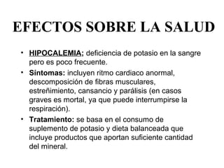 EFECTOS SOBRE LA SALUD
• HIPOCALEMIA; deficiencia de potasio en la sangre 
  pero es poco frecuente. 
• Síntomas: incluyen ritmo cardiaco anormal, 
  descomposición de fibras musculares, 
  estreñimiento, cansancio y parálisis (en casos 
  graves es mortal, ya que puede interrumpirse la 
  respiración). 
• Tratamiento: se basa en el consumo de 
  suplemento de potasio y dieta balanceada que 
  incluye productos que aportan suficiente cantidad 
  del mineral. 
 