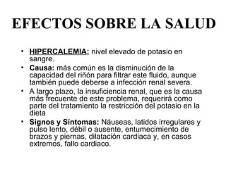 EFECTOS SOBRE LA SALUD
 • HIPERCALEMIA; nivel elevado de potasio en 
   sangre.
 • Causa: más común es la disminución de la 
   capacidad del riñón para filtrar este fluido, aunque 
   también puede deberse a infección renal severa.
 • A largo plazo, la insuficiencia renal, que es la causa 
   más frecuente de este problema, requerirá como 
   parte del tratamiento la restricción del potasio en la 
   dieta
 • Signos y Síntomas: Náuseas, latidos irregulares y 
   pulso lento, débil o ausente, entumecimiento de 
   brazos y piernas, dilatación cardiaca y, en casos 
   extremos, fallo cardiaco.
 