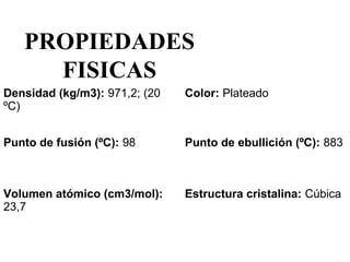 PROPIEDADES
     FISICAS
Densidad (kg/m3): 971,2; (20    Color: Plateado 
ºC)


Punto de fusión (ºC): 98        Punto de ebullición (ºC): 883 



Volumen atómico (cm3/mol):      Estructura cristalina: Cúbica 
23,7
 