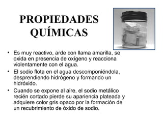 PROPIEDADES
      QUÍMICAS
• Es muy reactivo, arde con llama amarilla, se 
  oxida en presencia de oxígeno y reacciona 
  violentamente con el agua.
• El sodio flota en el agua descomponiéndola, 
  desprendiendo hidrógeno y formando un 
  hidróxido. 
• Cuando se expone al aire, el sodio metálico 
  recién cortado pierde su apariencia plateada y 
  adquiere color gris opaco por la formación de 
  un recubrimiento de óxido de sodio. 
 
