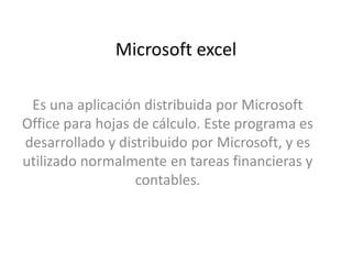 Microsoft excel
Es una aplicación distribuida por Microsoft
Office para hojas de cálculo. Este programa es
desarrollado y distribuido por Microsoft, y es
utilizado normalmente en tareas financieras y
contables.
 