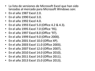 • La lista de versiones de Microsoft Excel que han sido
lanzadas al mercado para Microsoft Windows son:
• En el año 1987 Excel 2.0.
• En el año 1990 Excel 3.0.
• En el año 1992 Excel 4.0.
• En el año 1993 Excel 5.0 (Office 4.2 & 4.3).
• En el año 1995 Excel 7.0 (Office ‘95).
• En el año 1997 Excel 8.0 (Office ‘97).
• En el año 1999 Excel 9.0 (Office 2000).
• En el año 2001 Excel 10.0 (Office XP).
• En el año 2003 Excel 11.0 (Office 2003).
• En el año 2007 Excel 12.0 (Office 2007).
• En el año 2010 Excel 14.0 (Office 2010).
• En el año 2011 Excel 14.0 (Office 2011).
• En el año 2013 Excel 15.0 (Office 2013).
 