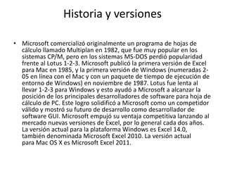 Historia y versiones
• Microsoft comercializó originalmente un programa de hojas de
cálculo llamado Multiplan en 1982, que fue muy popular en los
sistemas CP/M, pero en los sistemas MS-DOS perdió popularidad
frente al Lotus 1-2-3. Microsoft publicó la primera versión de Excel
para Mac en 1985, y la primera versión de Windows (numeradas 2-
05 en línea con el Mac y con un paquete de tiempo de ejecución de
entorno de Windows) en noviembre de 1987. Lotus fue lenta al
llevar 1-2-3 para Windows y esto ayudó a Microsoft a alcanzar la
posición de los principales desarrolladores de software para hoja de
cálculo de PC. Este logro solidificó a Microsoft como un competidor
válido y mostró su futuro de desarrollo como desarrollador de
software GUI. Microsoft empujó su ventaja competitiva lanzando al
mercado nuevas versiones de Excel, por lo general cada dos años.
La versión actual para la plataforma Windows es Excel 14.0,
también denominada Microsoft Excel 2010. La versión actual
para Mac OS X es Microsoft Excel 2011.
 
