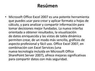 Resúmen
• Microsoft Office Excel 2007 es una potente herramienta
que puedes usar para crear y aplicar formato a hojas de
cálculo, y para analizar y compartir información para
tomar decisiones mejor fundadas. La nueva interfaz
orientada a obtener resultados, la visualización
de datos enriquecida y las vistas de tabla dinámica
permiten crear, de un modo más sencillo, gráficos de
aspecto profesional y fácil uso. Office Excel 2007, en
combinación con Excel Services (una
nueva tecnología incluida en Microsoft Office
SharePoint Server 2007), ofrece mejoras significativas
para compartir datos con más seguridad.
 