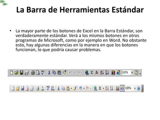 La Barra de Herramientas Estándar
• La mayor parte de los botones de Excel en la Barra Estándar, son
verdaderamente estándar. Verá a los mismos botones en otros
programas de Microsoft, como por ejemplo en Word. No obstante
esto, hay algunas diferencias en la manera en que los botones
funcionan, lo que podría causar problemas.
 