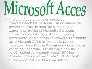 • Microsoft Access , también conocido
como Microsoft Office Access , es un sistema de
gestión de base de datos de Microsoft que
combina la relacional Microsoft J Database
Engine con una interfaz gráfica de usuario y
herramientas de desarrollo de software. Es miembro
de la Microsoft Office suite de aplicaciones,
incluido en las ediciones Professional y superior o se
vende por separado. El 12 de mayo de 2010, la
versión actual de Microsoft Access 2010 fue
lanzado por Microsoft en Office 2010, Microsoft
Office Access 2007 es la versión anterior.
 