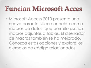 • Microsoft Access 2010 presenta una
nueva característica conocida como
macros de datos, que permite escribir
macros adjuntas a tablas. El diseñador
de macros también se ha mejorado.
Conozca estas opciones y explore los
ejemplos de código relacionados
 